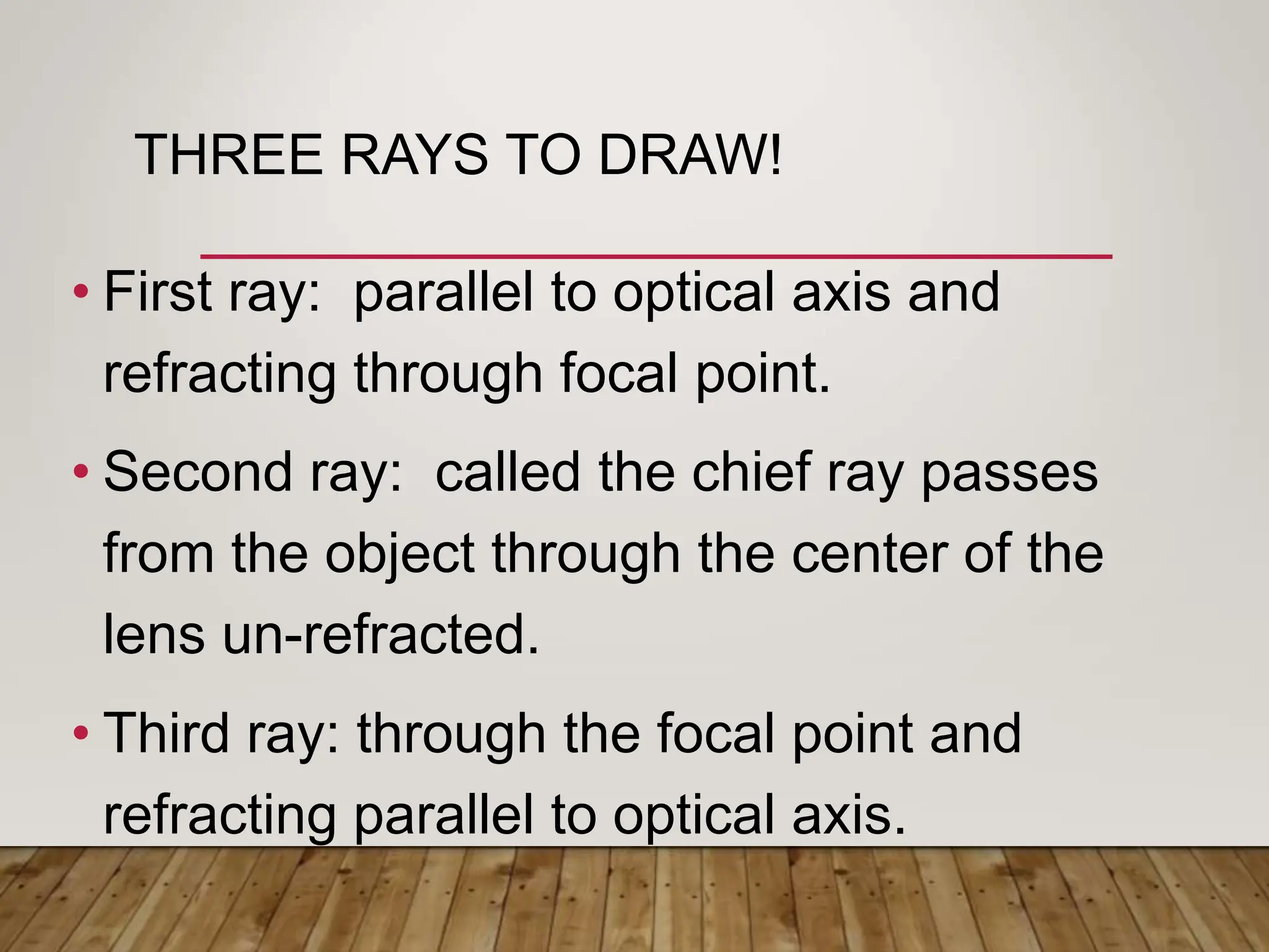 THREE RAYS TO DRAW!
• First ray: parallel to optical axis and
refracting through focal point.
• Second ray: called the chief ray passes
from the object through the center of the
lens un-refracted.
• Third ray: through the focal point and
refracting parallel to optical axis.
 