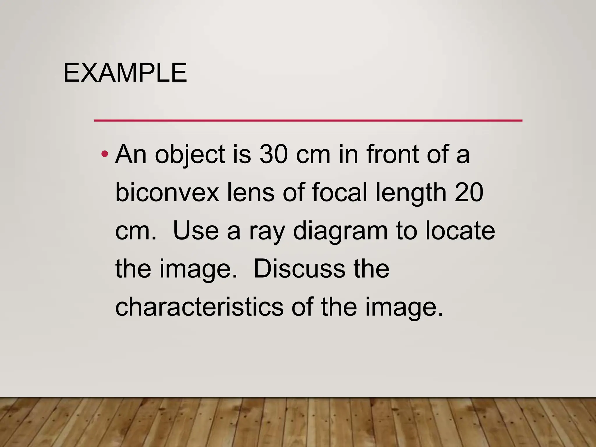 EXAMPLE
• An object is 30 cm in front of a
biconvex lens of focal length 20
cm. Use a ray diagram to locate
the image. Discuss the
characteristics of the image.
 