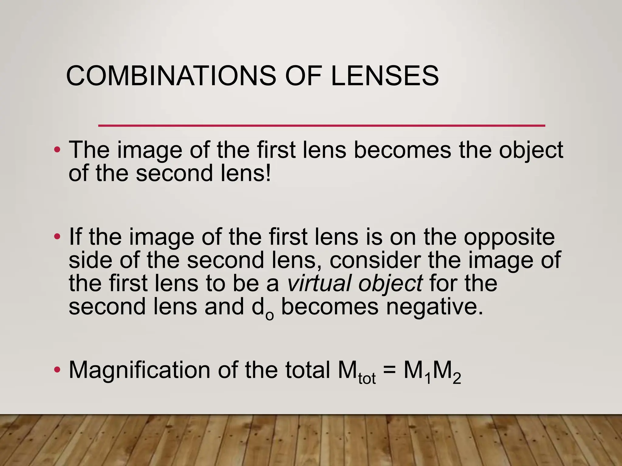 COMBINATIONS OF LENSES
• The image of the first lens becomes the object
of the second lens!
• If the image of the first lens is on the opposite
side of the second lens, consider the image of
the first lens to be a virtual object for the
second lens and do becomes negative.
• Magnification of the total Mtot = M1M2
 
