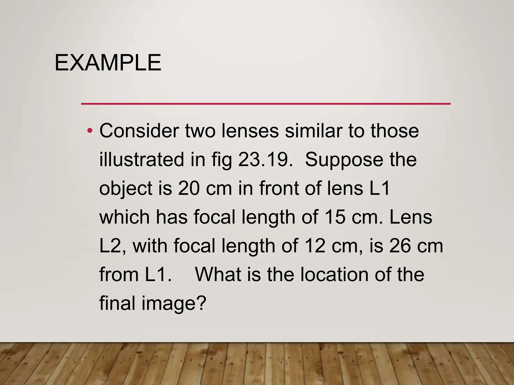 EXAMPLE
• Consider two lenses similar to those
illustrated in fig 23.19. Suppose the
object is 20 cm in front of lens L1
which has focal length of 15 cm. Lens
L2, with focal length of 12 cm, is 26 cm
from L1. What is the location of the
final image?
 
