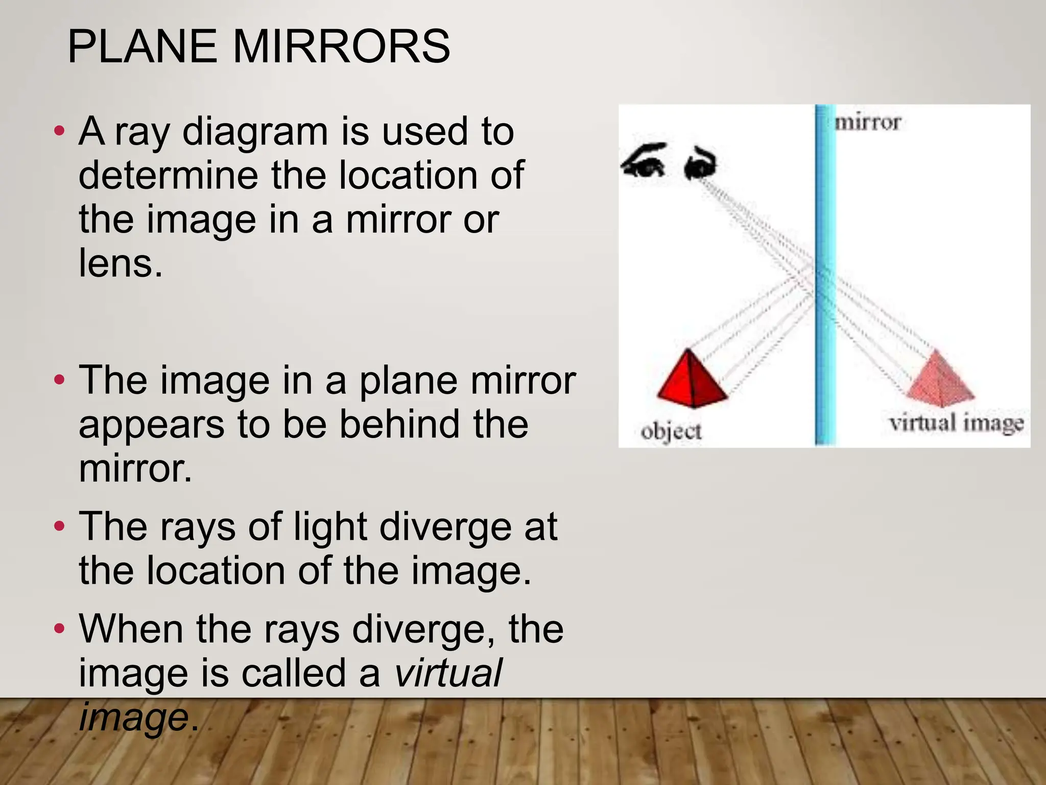 PLANE MIRRORS
• A ray diagram is used to
determine the location of
the image in a mirror or
lens.
• The image in a plane mirror
appears to be behind the
mirror.
• The rays of light diverge at
the location of the image.
• When the rays diverge, the
image is called a virtual
image.
 