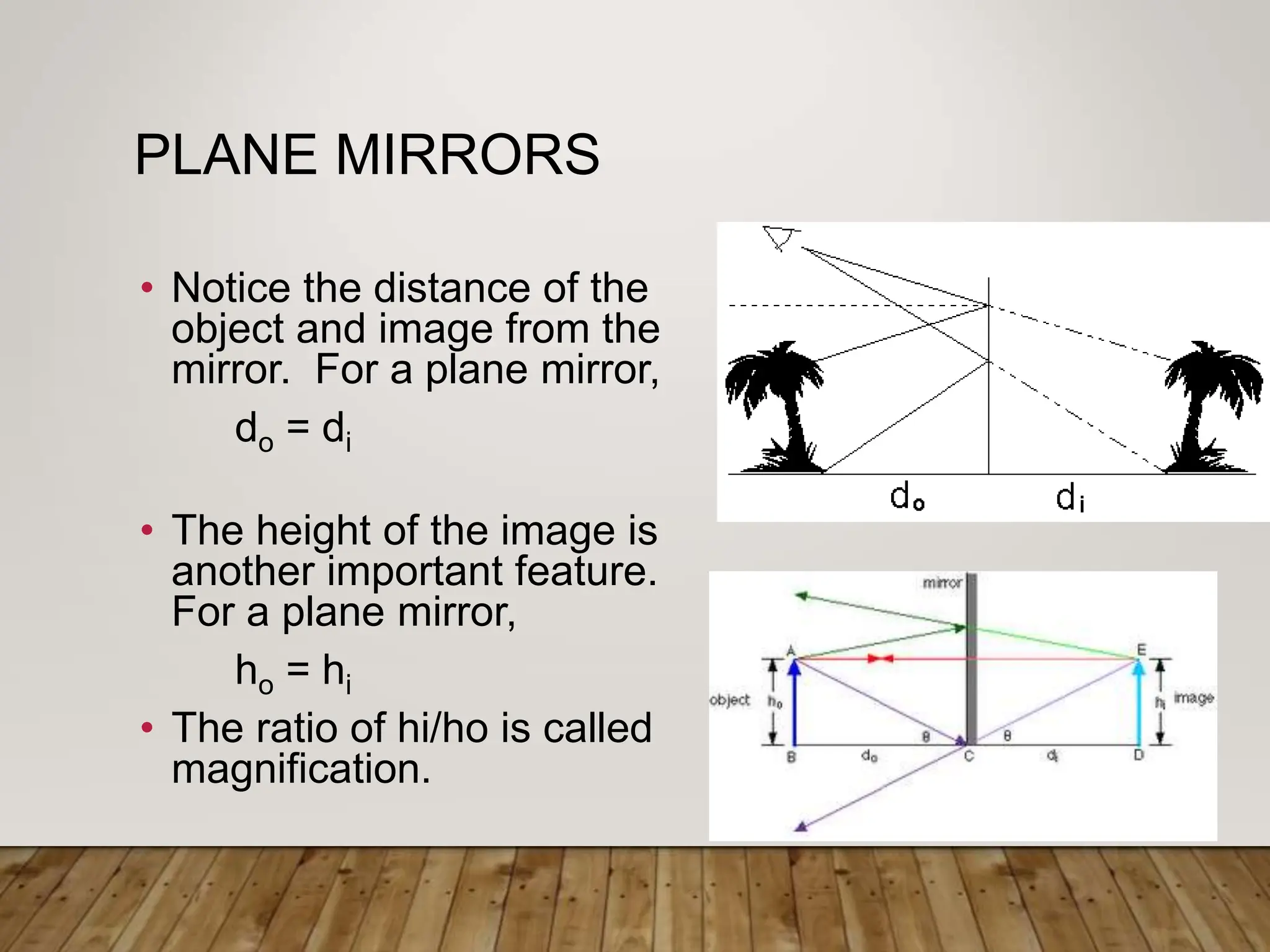 PLANE MIRRORS
• Notice the distance of the
object and image from the
mirror. For a plane mirror,
do = di
• The height of the image is
another important feature.
For a plane mirror,
ho = hi
• The ratio of hi/ho is called
magnification.
 