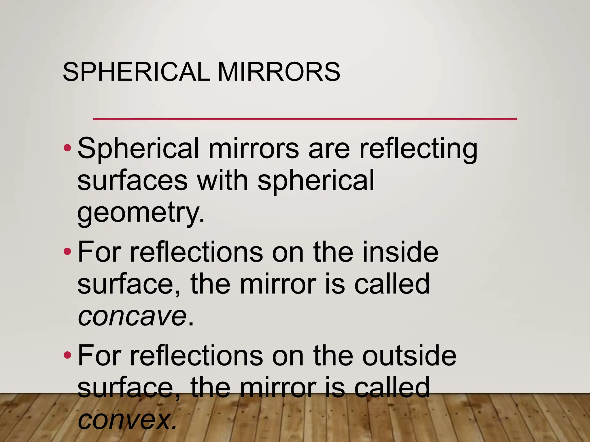 SPHERICAL MIRRORS
•Spherical mirrors are reflecting
surfaces with spherical
geometry.
•For reflections on the inside
surface, the mirror is called
concave.
•For reflections on the outside
surface, the mirror is called
convex.
 