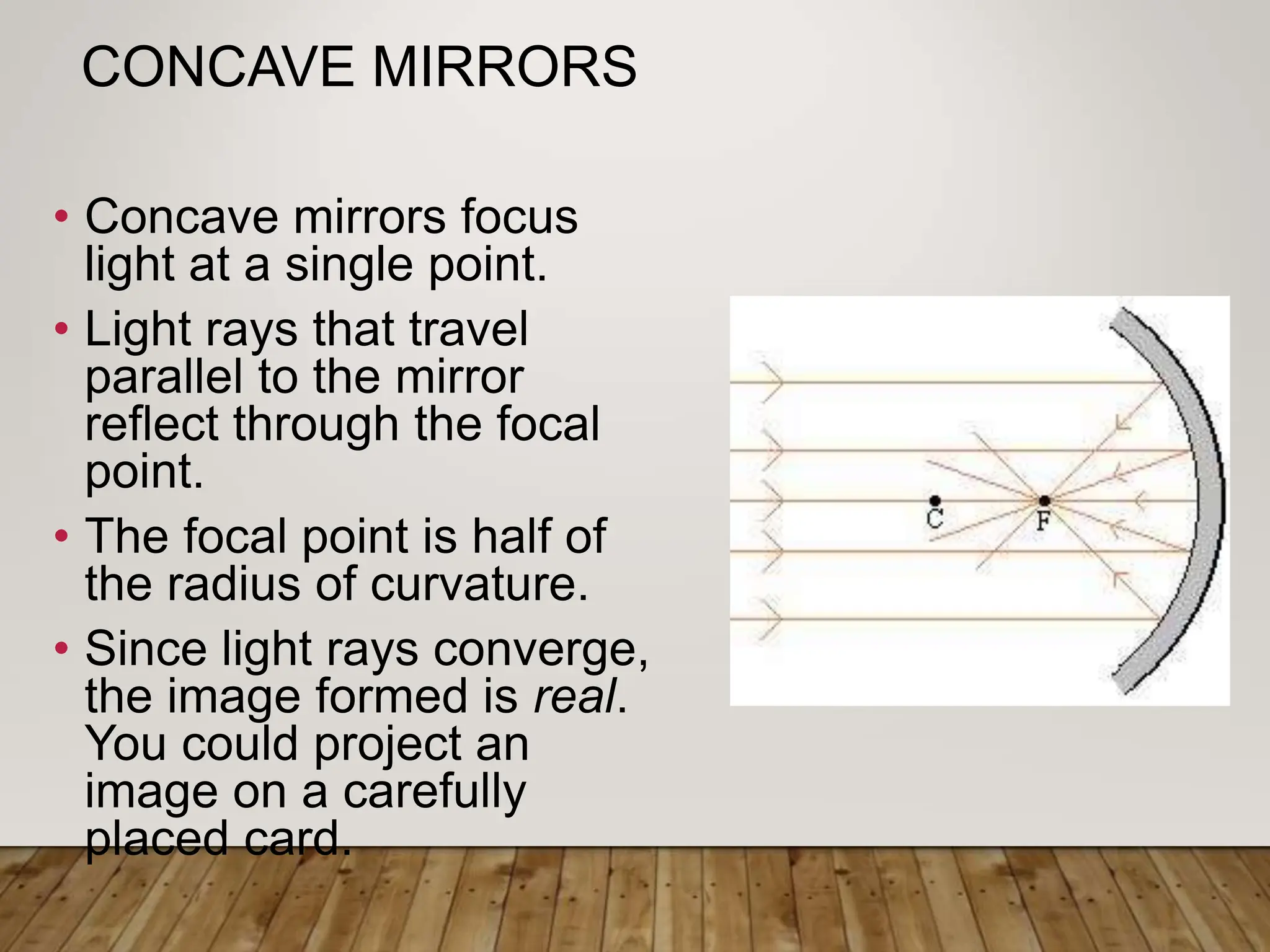 CONCAVE MIRRORS
• Concave mirrors focus
light at a single point.
• Light rays that travel
parallel to the mirror
reflect through the focal
point.
• The focal point is half of
the radius of curvature.
• Since light rays converge,
the image formed is real.
You could project an
image on a carefully
placed card.
 