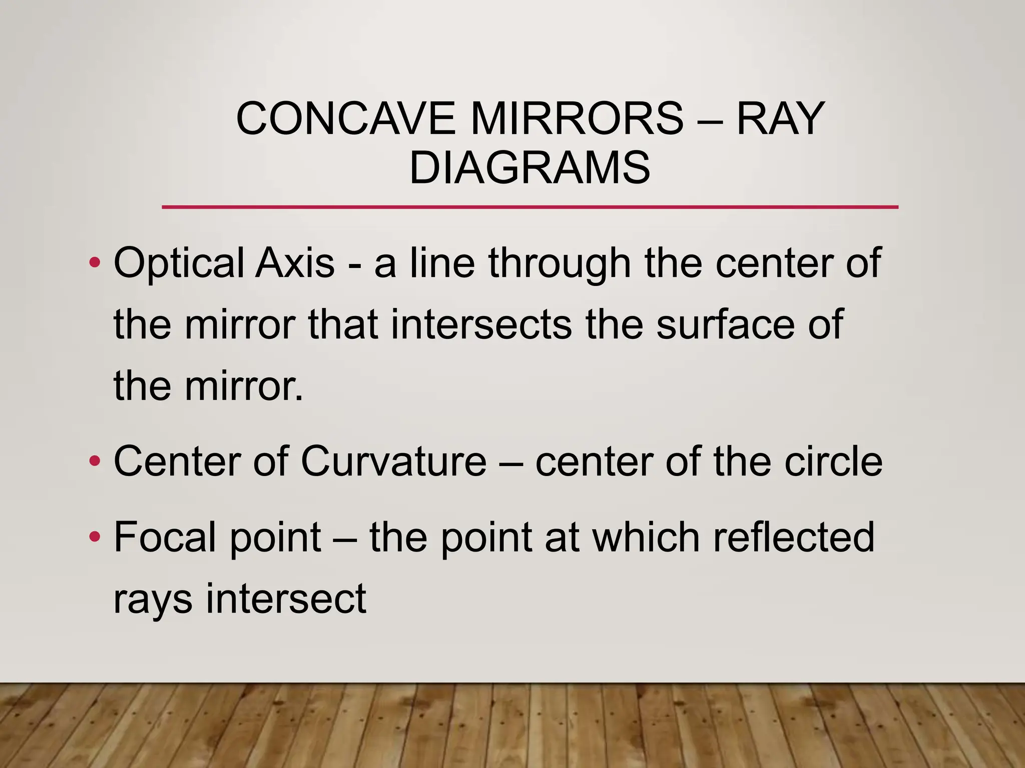 CONCAVE MIRRORS – RAY
DIAGRAMS
• Optical Axis - a line through the center of
the mirror that intersects the surface of
the mirror.
• Center of Curvature – center of the circle
• Focal point – the point at which reflected
rays intersect
 