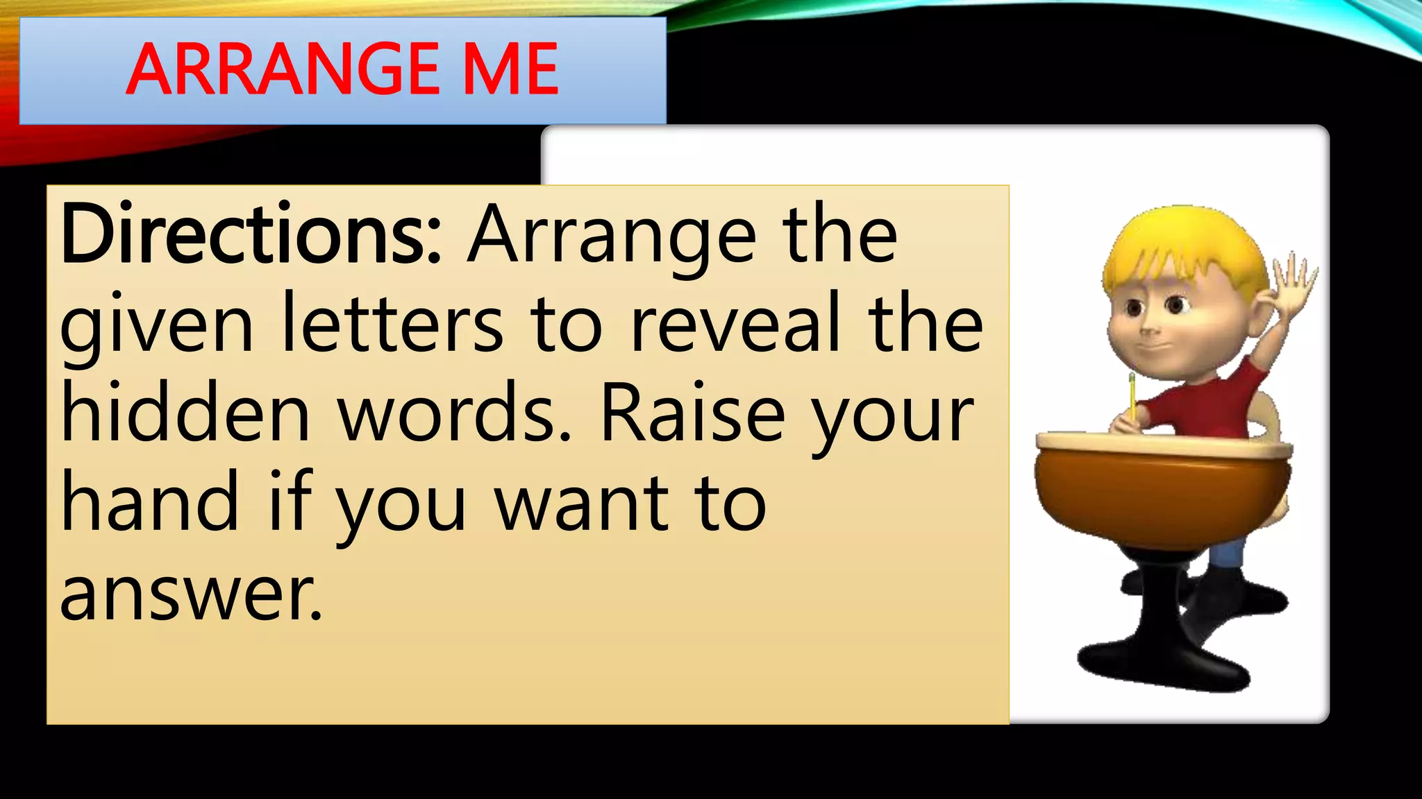ARRANGE ME
Directions: Arrange the
given letters to reveal the
hidden words. Raise your
hand if you want to
answer.
 