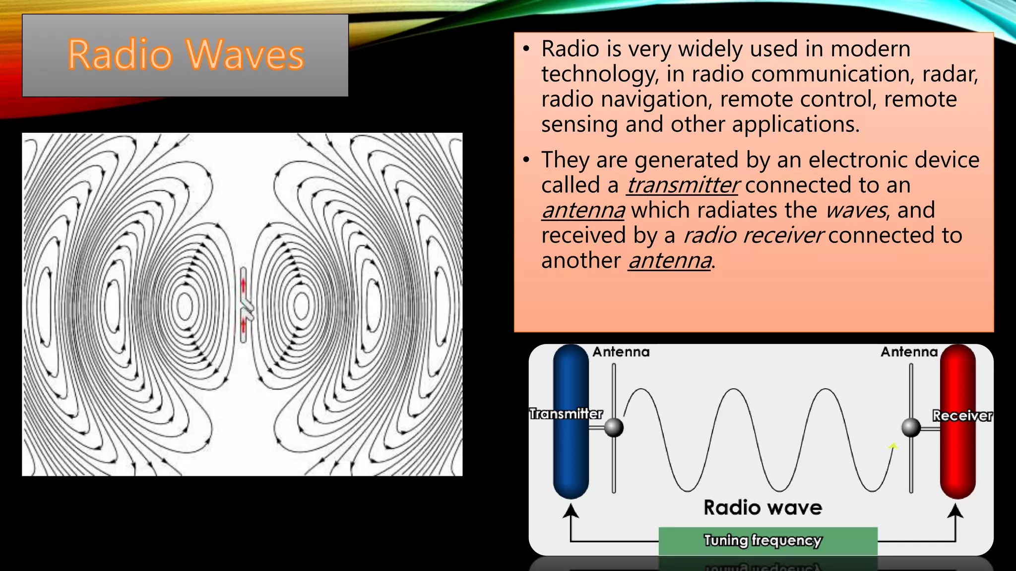 • Radio is very widely used in modern
technology, in radio communication, radar,
radio navigation, remote control, remote
sensing and other applications.
• They are generated by an electronic device
called a transmitter connected to an
antenna which radiates the waves, and
received by a radio receiver connected to
another antenna.
 