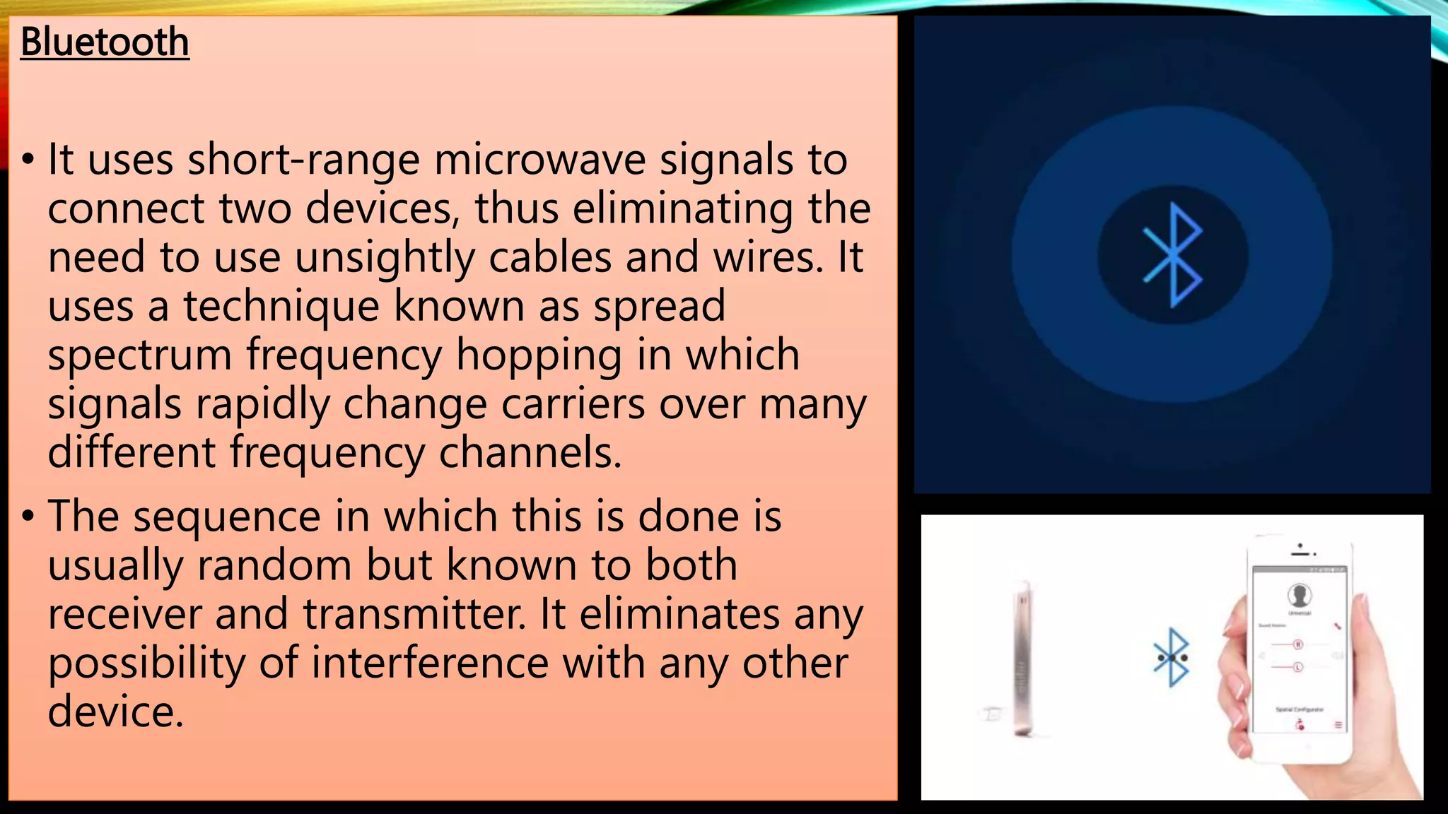 Bluetooth
• It uses short-range microwave signals to
connect two devices, thus eliminating the
need to use unsightly cables and wires. It
uses a technique known as spread
spectrum frequency hopping in which
signals rapidly change carriers over many
different frequency channels.
• The sequence in which this is done is
usually random but known to both
receiver and transmitter. It eliminates any
possibility of interference with any other
device.
 