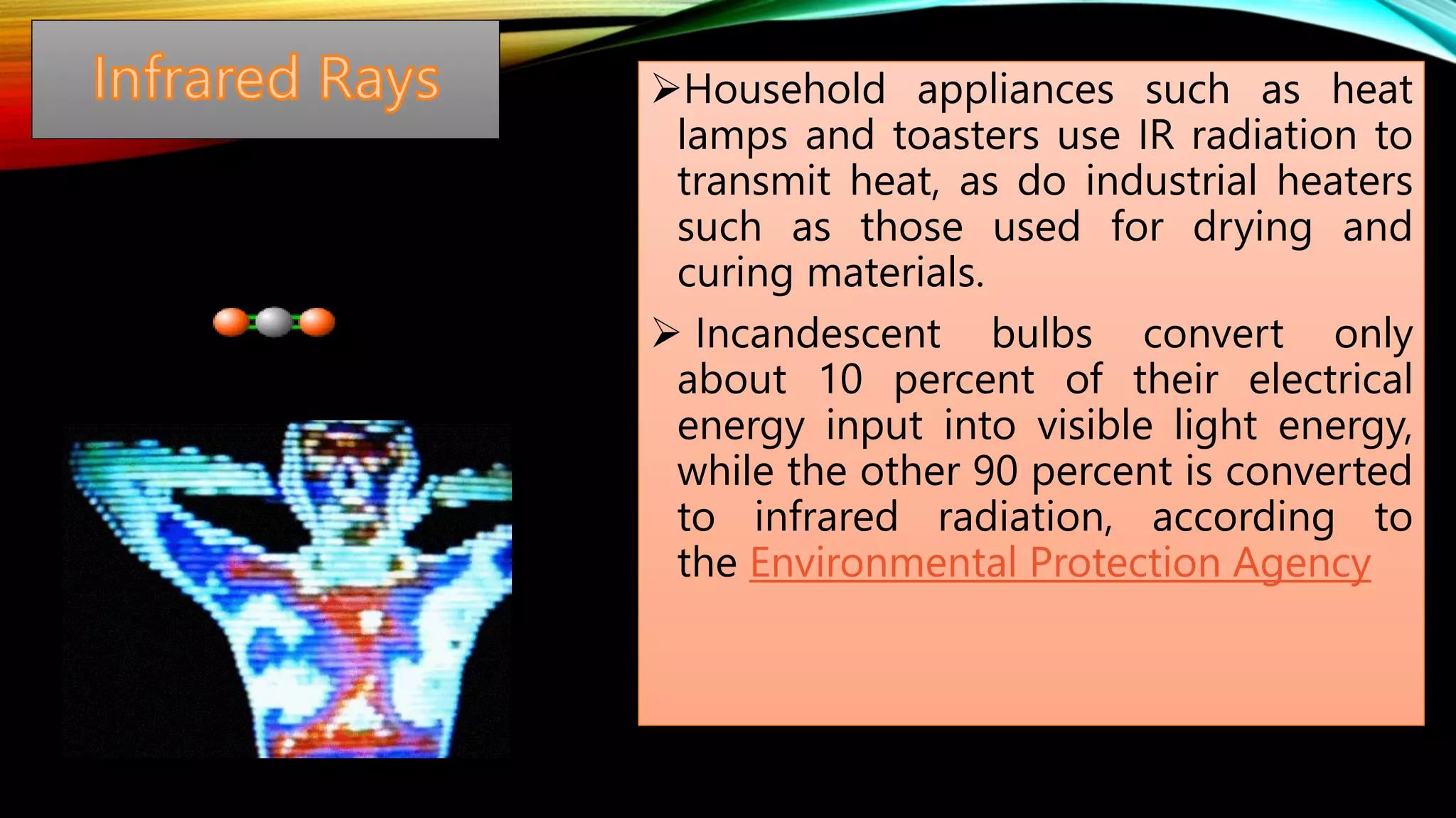 Household appliances such as heat
lamps and toasters use IR radiation to
transmit heat, as do industrial heaters
such as those used for drying and
curing materials.
 Incandescent bulbs convert only
about 10 percent of their electrical
energy input into visible light energy,
while the other 90 percent is converted
to infrared radiation, according to
the Environmental Protection Agency
 