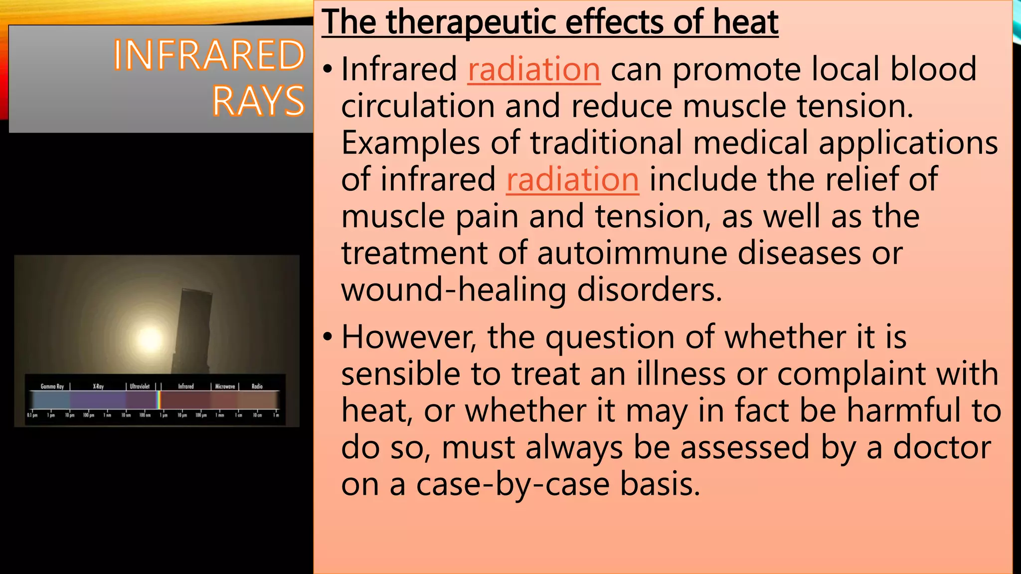 The therapeutic effects of heat
• Infrared radiation can promote local blood
circulation and reduce muscle tension.
Examples of traditional medical applications
of infrared radiation include the relief of
muscle pain and tension, as well as the
treatment of autoimmune diseases or
wound-healing disorders.
• However, the question of whether it is
sensible to treat an illness or complaint with
heat, or whether it may in fact be harmful to
do so, must always be assessed by a doctor
on a case-by-case basis.
 