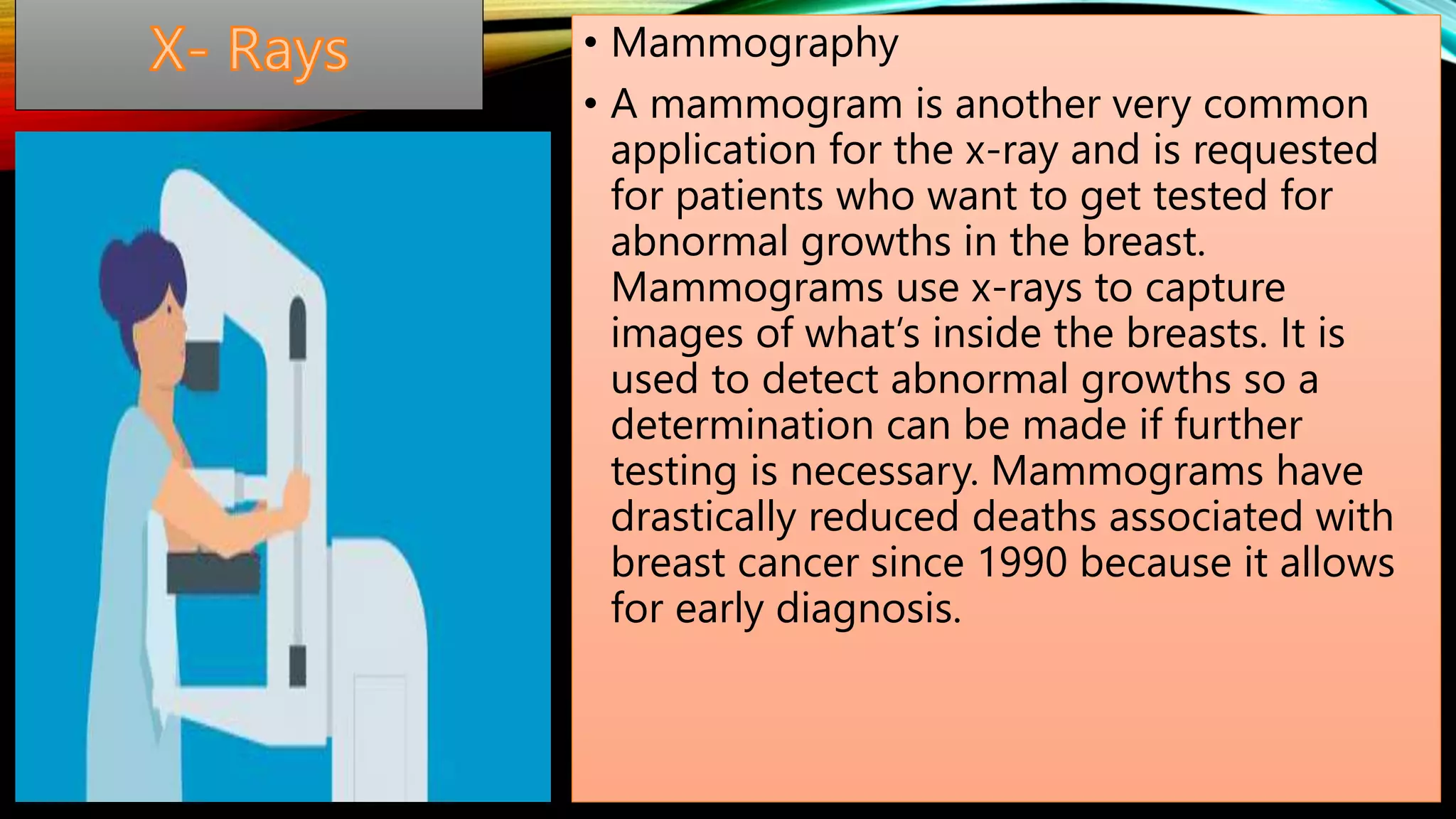 • Mammography
• A mammogram is another very common
application for the x-ray and is requested
for patients who want to get tested for
abnormal growths in the breast.
Mammograms use x-rays to capture
images of what’s inside the breasts. It is
used to detect abnormal growths so a
determination can be made if further
testing is necessary. Mammograms have
drastically reduced deaths associated with
breast cancer since 1990 because it allows
for early diagnosis.
 