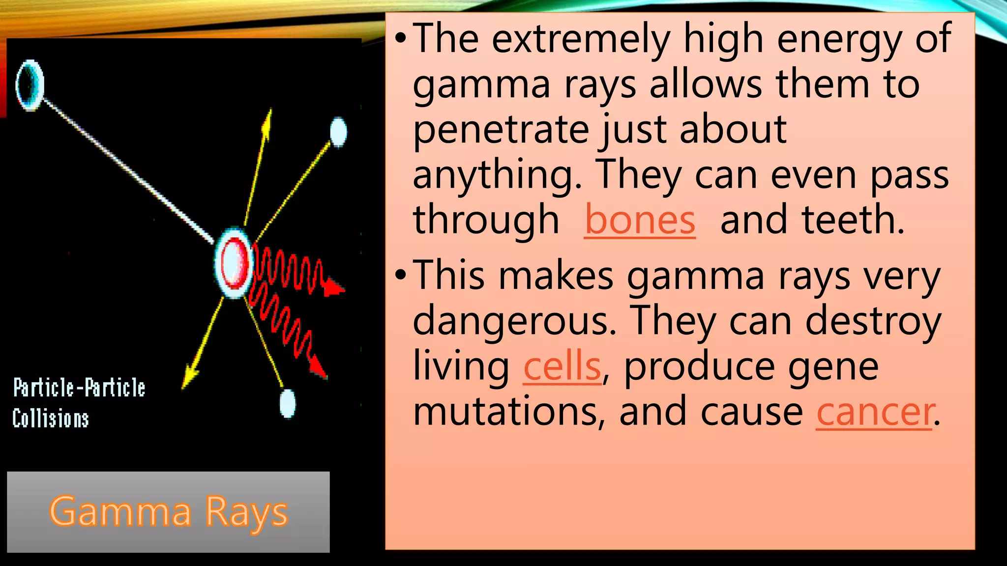 •The extremely high energy of
gamma rays allows them to
penetrate just about
anything. They can even pass
through bones and teeth.
•This makes gamma rays very
dangerous. They can destroy
living cells, produce gene
mutations, and cause cancer.
 