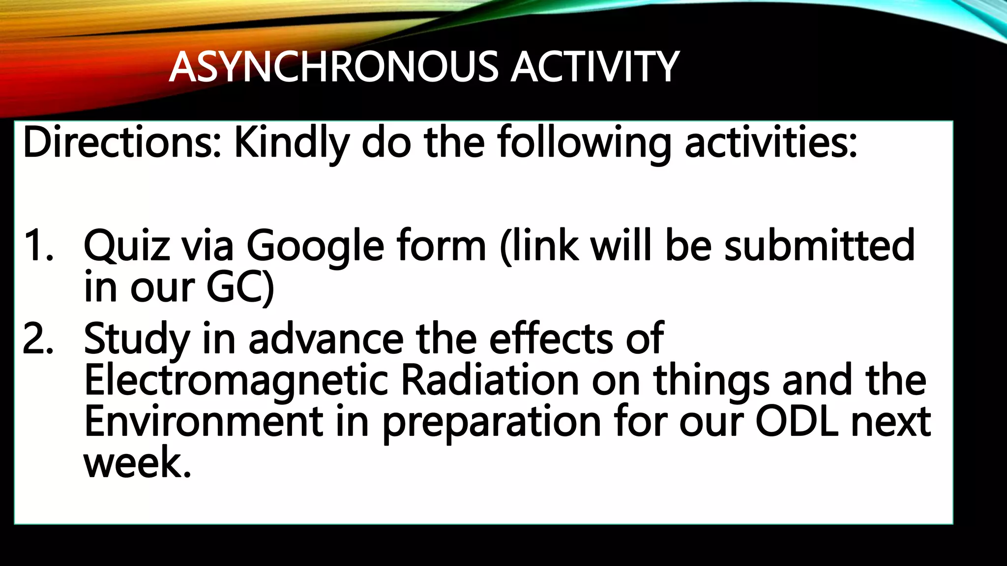 ASYNCHRONOUS ACTIVITY
Directions: Kindly do the following activities:
1. Quiz via Google form (link will be submitted
in our GC)
2. Study in advance the effects of
Electromagnetic Radiation on things and the
Environment in preparation for our ODL next
week.
 