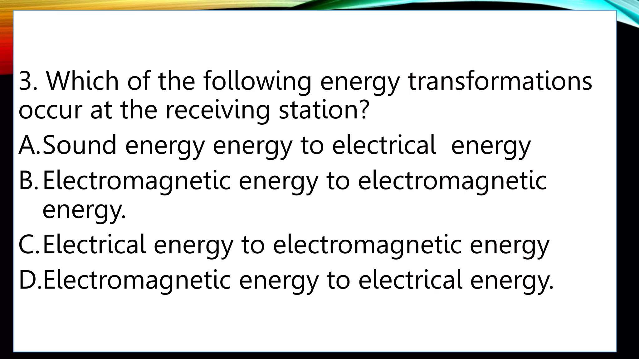 3. Which of the following energy transformations
occur at the receiving station?
A.Sound energy energy to electrical energy
B.Electromagnetic energy to electromagnetic
energy.
C.Electrical energy to electromagnetic energy
D.Electromagnetic energy to electrical energy.
 