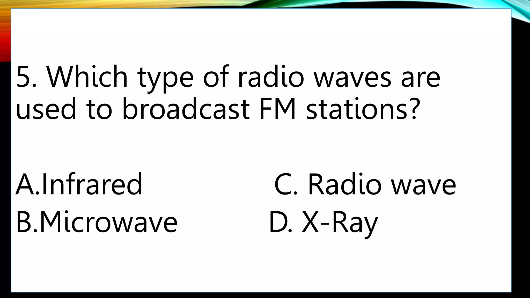 5. Which type of radio waves are
used to broadcast FM stations?
A.Infrared C. Radio wave
B.Microwave D. X-Ray
 