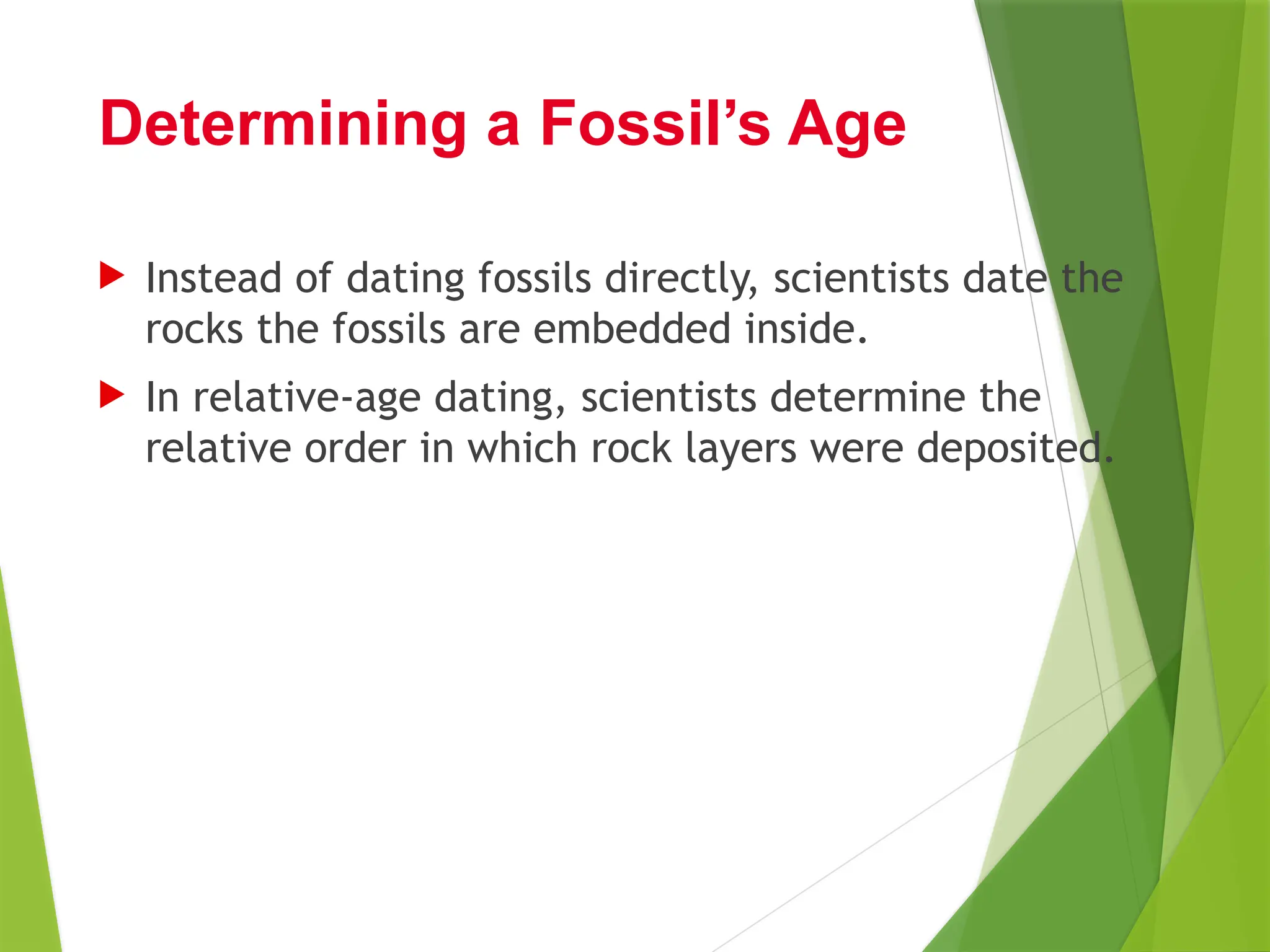  Instead of dating fossils directly, scientists date the
rocks the fossils are embedded inside.
 In relative-age dating, scientists determine the
relative order in which rock layers were deposited.
Determining a Fossil’s Age
 