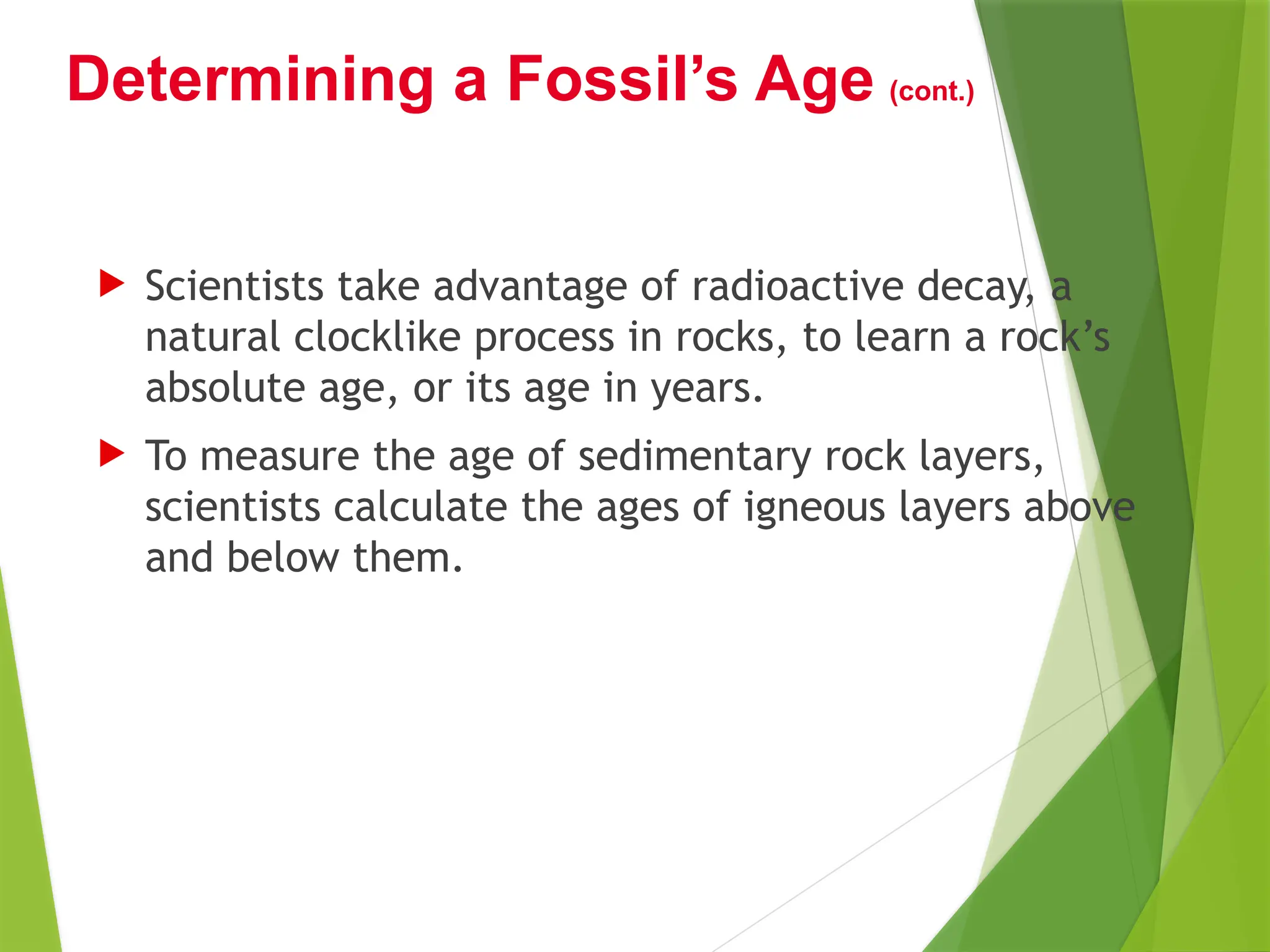  Scientists take advantage of radioactive decay, a
natural clocklike process in rocks, to learn a rock’s
absolute age, or its age in years.
 To measure the age of sedimentary rock layers,
scientists calculate the ages of igneous layers above
and below them.
Determining a Fossil’s Age (cont.)
 