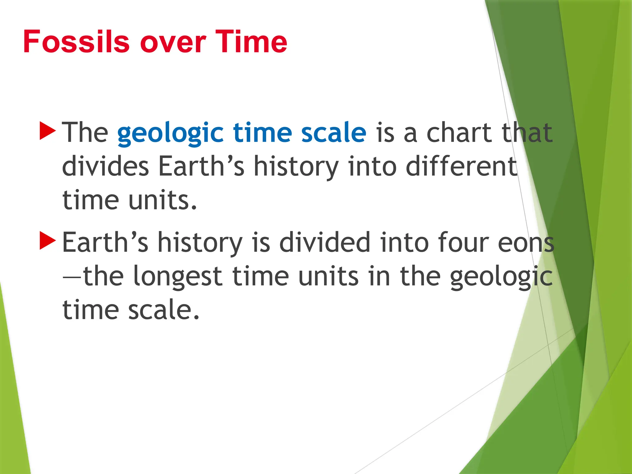  The geologic time scale is a chart that
divides Earth’s history into different
time units.
 Earth’s history is divided into four eons
—the longest time units in the geologic
time scale.
Fossils over Time
 