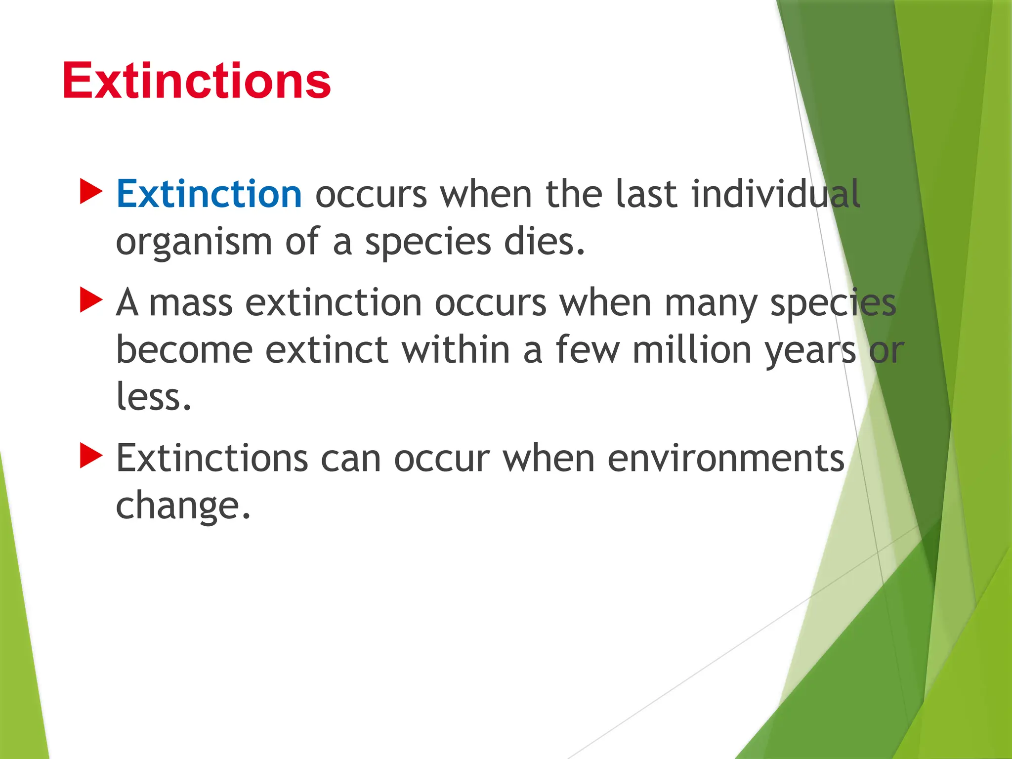  Extinction occurs when the last individual
organism of a species dies.
 A mass extinction occurs when many species
become extinct within a few million years or
less.
 Extinctions can occur when environments
change.
Extinctions
 