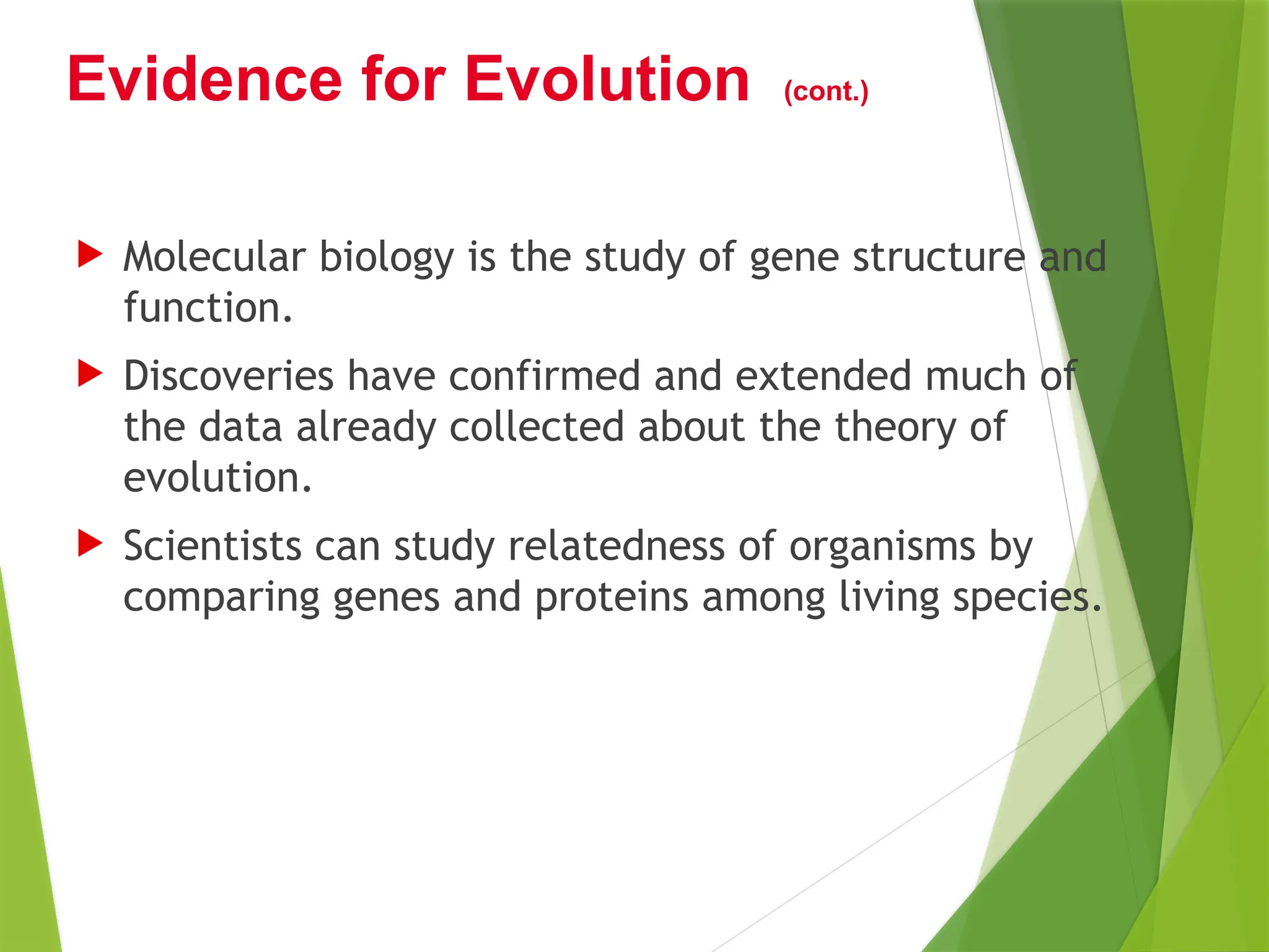  Molecular biology is the study of gene structure and
function.
 Discoveries have confirmed and extended much of
the data already collected about the theory of
evolution.
 Scientists can study relatedness of organisms by
comparing genes and proteins among living species.
Evidence for Evolution (cont.)
 