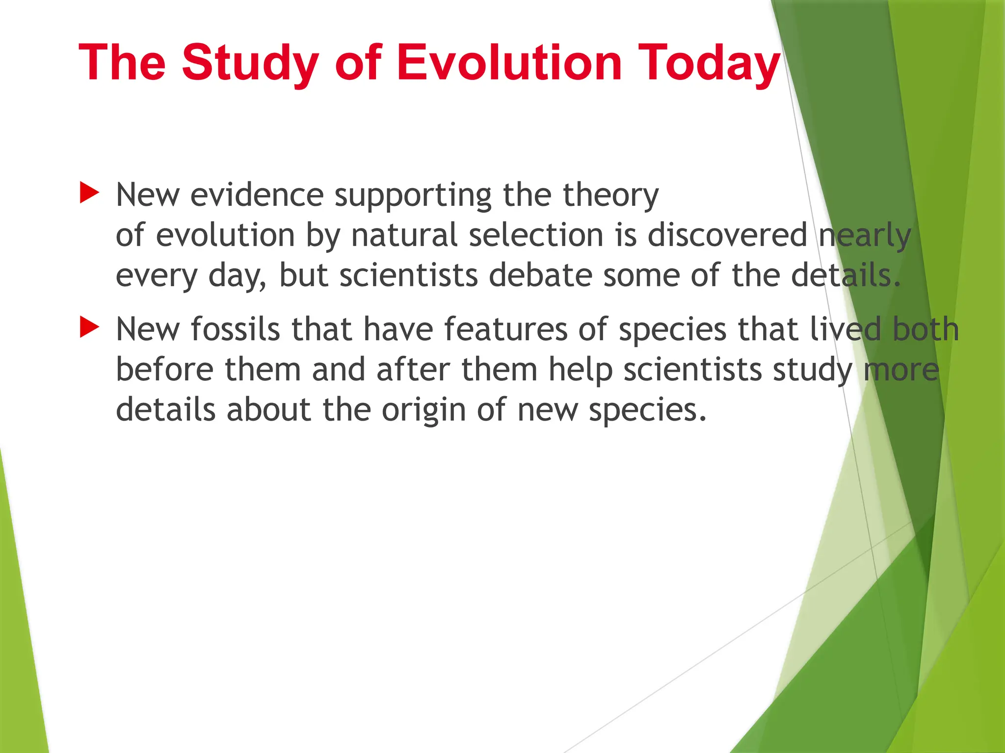  New evidence supporting the theory
of evolution by natural selection is discovered nearly
every day, but scientists debate some of the details.
 New fossils that have features of species that lived both
before them and after them help scientists study more
details about the origin of new species.
The Study of Evolution Today
 