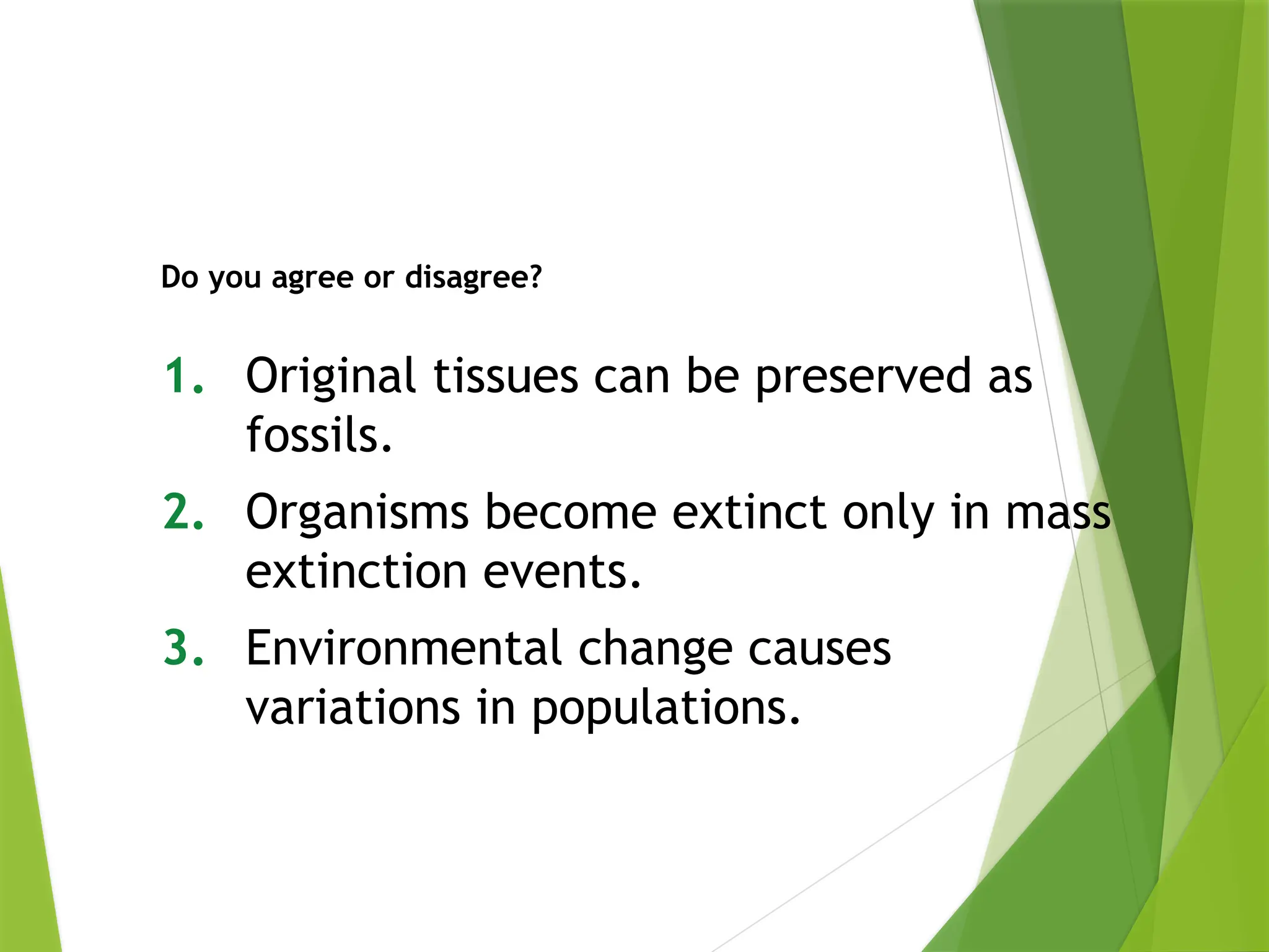 1. Original tissues can be preserved as
fossils.
2. Organisms become extinct only in mass
extinction events.
3. Environmental change causes
variations in populations.
Do you agree or disagree?
 