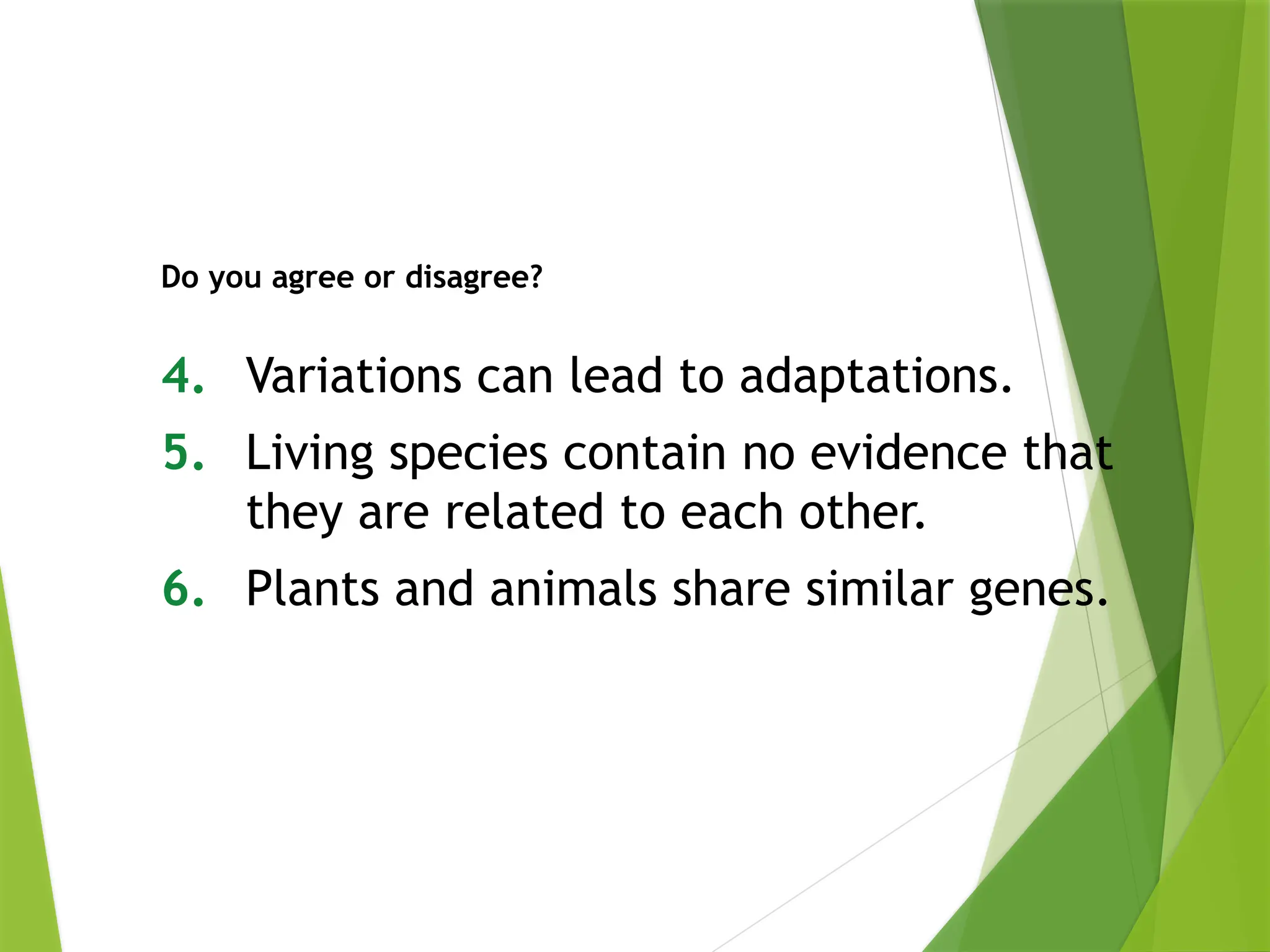 4. Variations can lead to adaptations.
5. Living species contain no evidence that
they are related to each other.
6. Plants and animals share similar genes.
Do you agree or disagree?
 