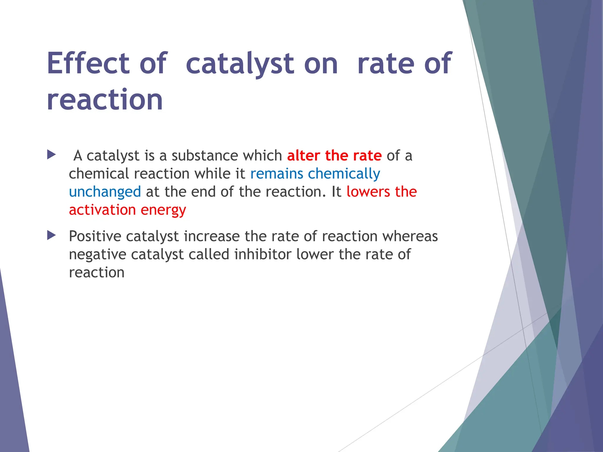 Effect of catalyst on rate of
reaction
 A catalyst is a substance which alter the rate of a
chemical reaction while it remains chemically
unchanged at the end of the reaction. It lowers the
activation energy
 Positive catalyst increase the rate of reaction whereas
negative catalyst called inhibitor lower the rate of
reaction
 