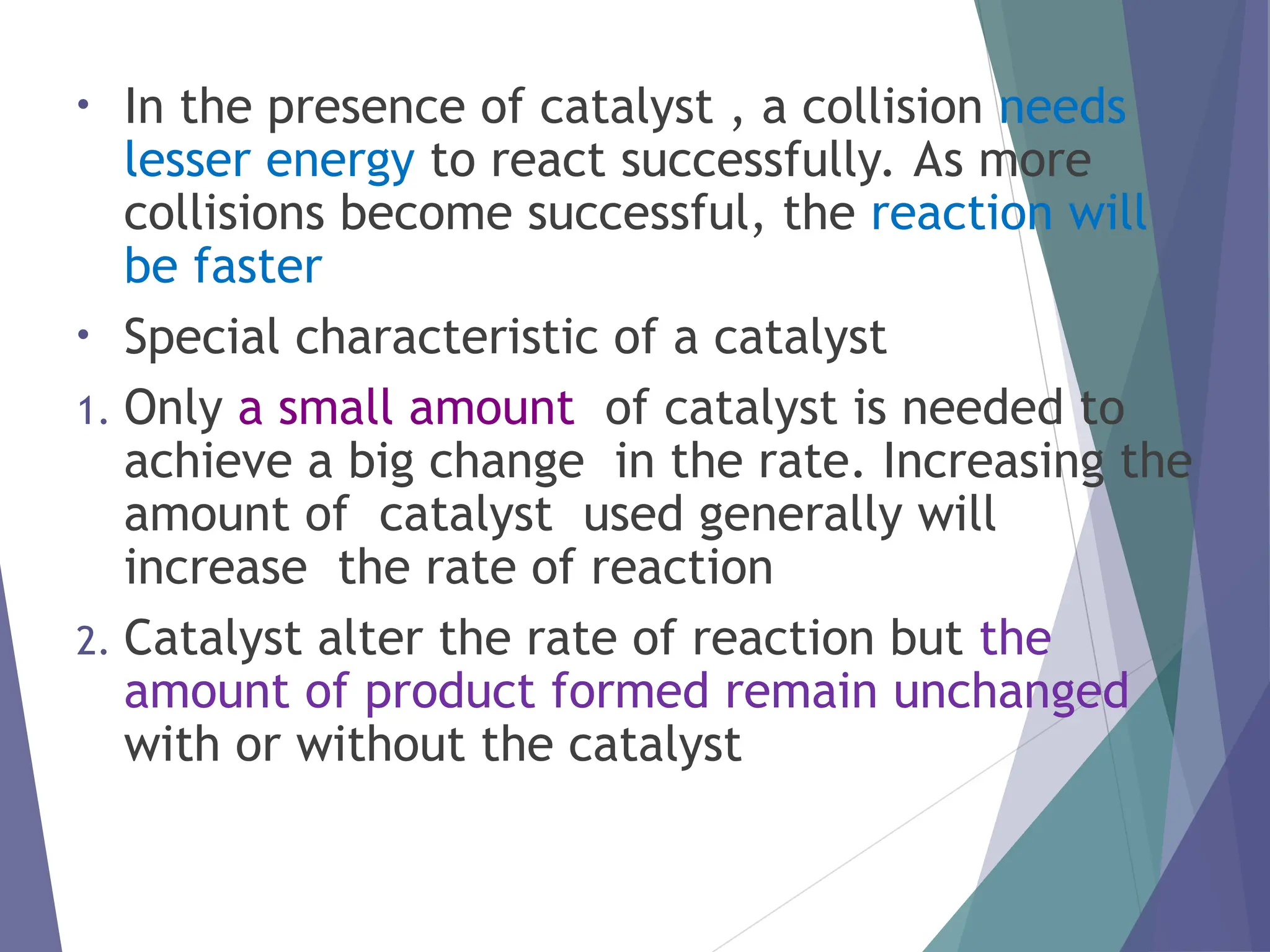 • In the presence of catalyst , a collision needs
lesser energy to react successfully. As more
collisions become successful, the reaction will
be faster
• Special characteristic of a catalyst
1. Only a small amount of catalyst is needed to
achieve a big change in the rate. Increasing the
amount of catalyst used generally will
increase the rate of reaction
2. Catalyst alter the rate of reaction but the
amount of product formed remain unchanged
with or without the catalyst
 