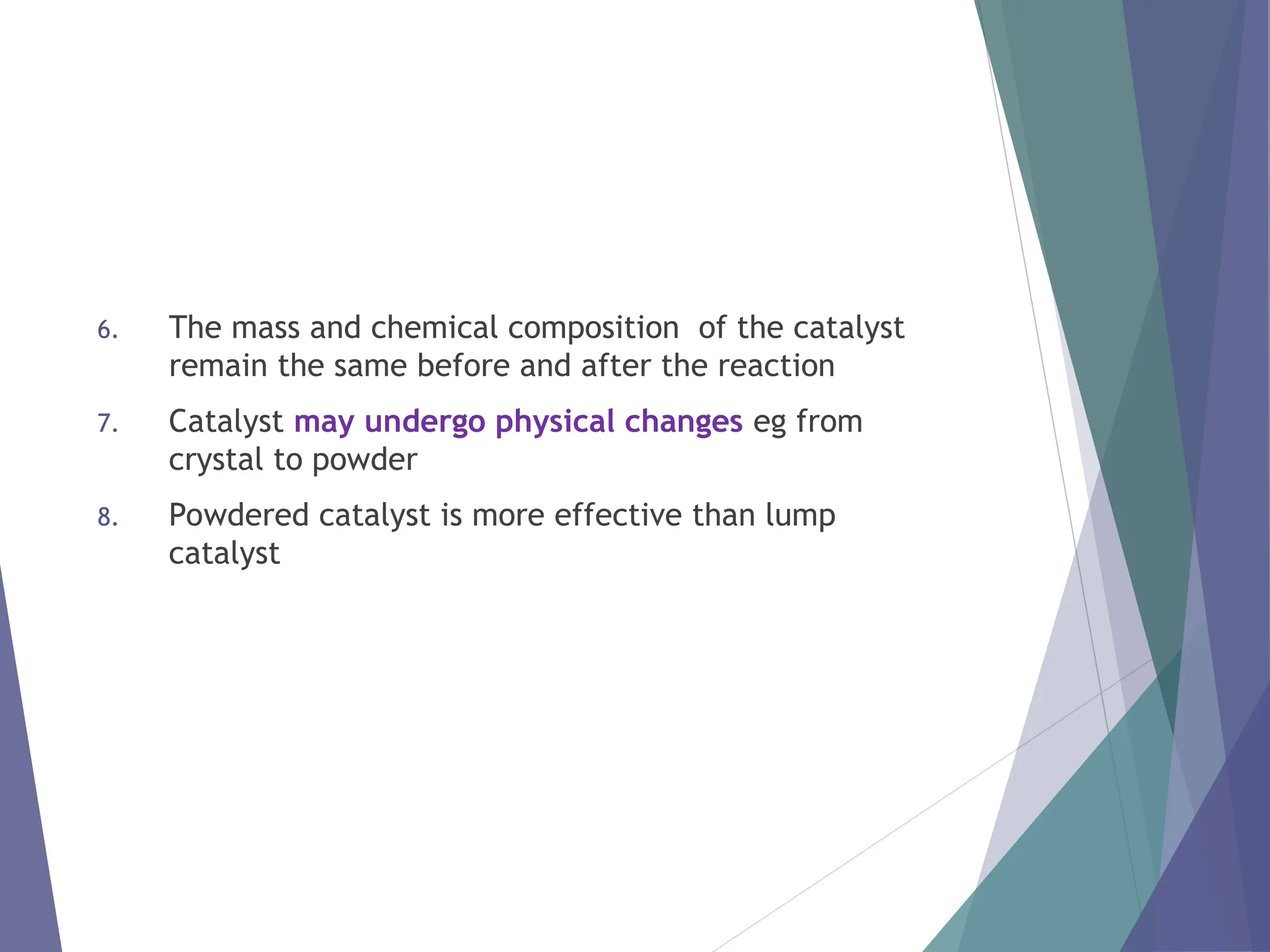 6. The mass and chemical composition of the catalyst
remain the same before and after the reaction
7. Catalyst may undergo physical changes eg from
crystal to powder
8. Powdered catalyst is more effective than lump
catalyst
 