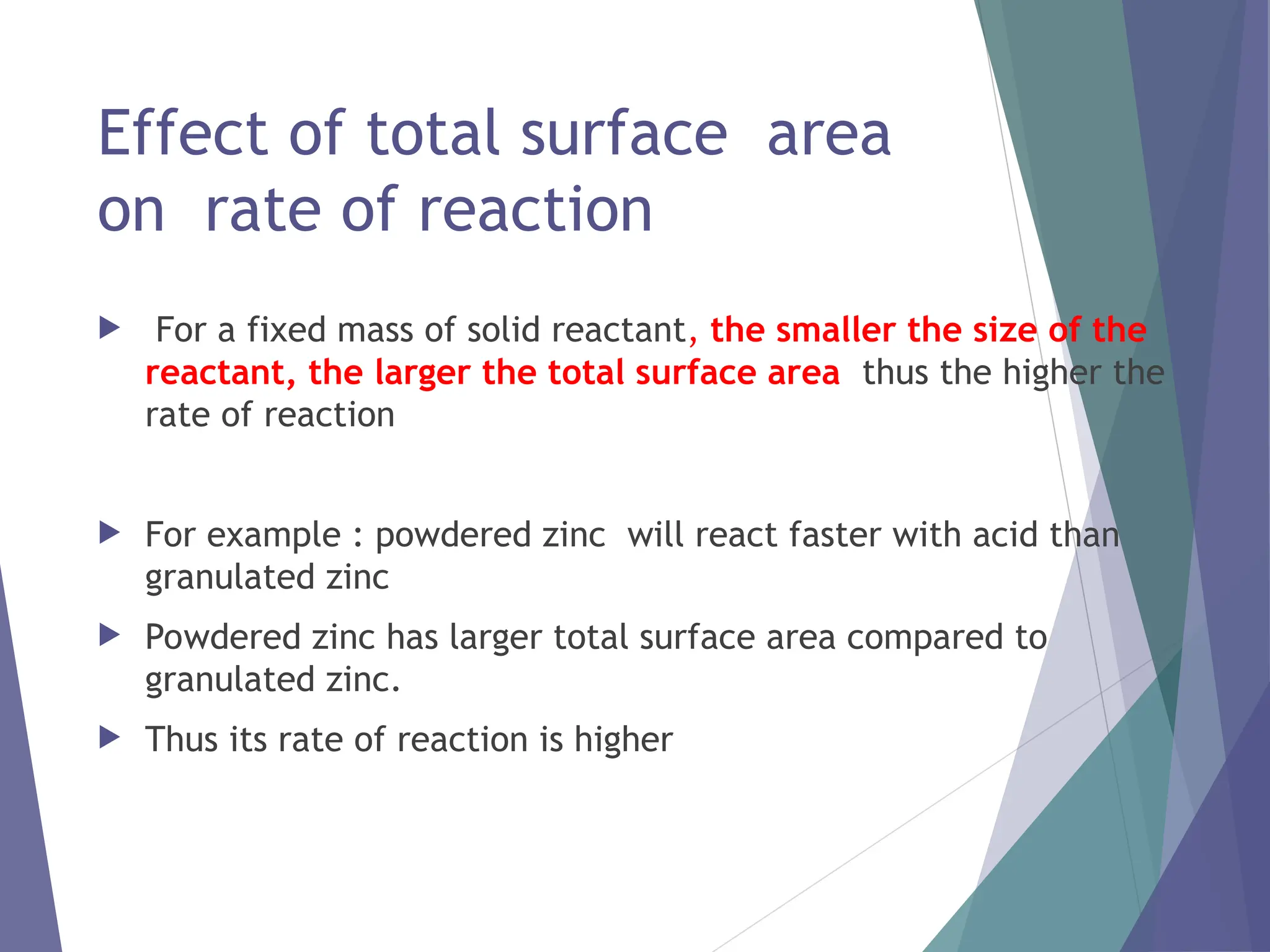 Effect of total surface area
on rate of reaction
 For a fixed mass of solid reactant, the smaller the size of the
reactant, the larger the total surface area thus the higher the
rate of reaction
 For example : powdered zinc will react faster with acid than
granulated zinc
 Powdered zinc has larger total surface area compared to
granulated zinc.
 Thus its rate of reaction is higher
 