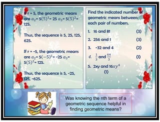 If r = 5, the geometric means
are 𝑎2= 5 5 1
= 25 𝑎3= 5 5 2
=
125.
Thus, the sequence is 5, 25, 125,
625.
If r = -5, the geometric means
are 𝑎2= 5 −5 1
= -25 𝑎3=
5 5 2
= 125.
Thus, the sequence is 5, -25,
125, -625.
Find the indicated number of
geometric means between
each pair of numbers.
1. 16 and 81 (3)
2. 256 and 1 (3)
3. -32 and 4 (2)
4.
1
3
and
64
3
(1)
5. 2xy and 16𝑥𝑦4
(1)
Was knowing the nth term of a
geometric sequence helpful in
finding geometric means?
 