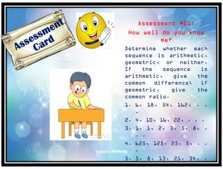Assessment #01:
How well do you know
me?
Determine whether each
sequence is arithmetic,
geometric, or neither.
If the sequence is
arithmetic, give the
common difference; if
geometric, give the
common ratio.
1. 6, 18, 54, 162, . .
.
2. 4, 10, 16, 22, . . .
3. 1, 1, 2, 3, 5, 8, .
. .
4. 625, 125, 25, 5, . .
.
5. 5, 8, 13, 21, 34, .
. .
 