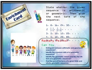 State whether the given
sequence is arithmetic
or geometric. Then give
the next term of the
sequence.
1. 8, 16, 24, 32, . . .
2.
1
3
,
1
9
,
1
27
,
1
81
, . . .
3. 5, 10, 15, 20, . . .
4. 5, 10, 20, 80, . . .
5. 9, 19, 29, 39, . . .Mastery Points!
Can You
• Distinguish between arithmetic and geometric
sequences?
• Identify the common ratio of a geometric
sequence?
• Identify the geometric means and find the nth
term of a geometric sequence?
• Find the sum of the terms of a given finite and
infinite geometric sequence.
 