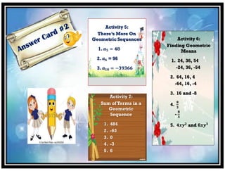 Activity 5:
There’s More On
Geometric Sequences
1. 𝒂 𝟓 = 𝟒𝟖
2. 𝒂 𝟔 = 96
3. 𝒂 𝟏𝟎 = −𝟑𝟗𝟑𝟔𝟔
Activity 7:
Sum of Terms in a
Geometric
Sequence
1. 484
2. -63
3. 0
4. -3
5. 6
Activity 6:
Finding Geometric
Means
1. 24, 36, 54
-24, 36, -54
2. 64, 16, 4
-64, 16, -4
3. 16 and -8
4.
𝟖
𝟑
-
𝟖
𝟑
5. 𝟒𝒙𝒚 𝟐
and 𝟖𝒙𝒚 𝟑
 
