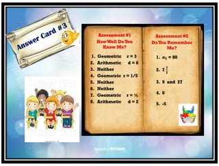Assessment #1
HowWell DoYou
Know Me?
1. Geometric r = 3
2. Arithmetic d = 6
3. Neither
4. Geometric r = 1/5
5. Neither
6. Neither
7. Geometric r = ½
8. Arithmetic d = 2
Assessment #2
DoYou Remember
Me?
1. 𝒂 𝟓 = 80
2. 7
𝟏
𝟐
3. 9 and 27
4. 0
5. -5
 
