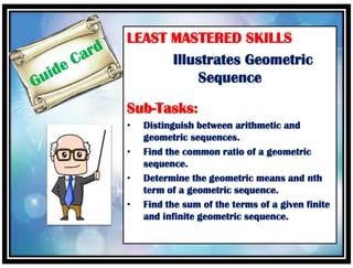 LEAST MASTERED SKILLS
Illustrates Geometric
Sequence
Sub-Tasks:
• Distinguish between arithmetic and
geometric sequences.
• Find the common ratio of a geometric
sequence.
• Determine the geometric means and nth
term of a geometric sequence.
• Find the sum of the terms of a given finite
and infinite geometric sequence.
 