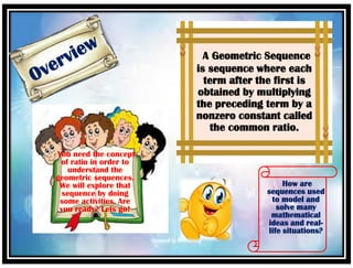 A Geometric Sequence
is sequence where each
term after the first is
obtained by multiplying
the preceding term by a
nonzero constant called
the common ratio.
How are
sequences used
to model and
solve many
mathematical
ideas and real-
life situations?
You need the concept
of ratio in order to
understand the
geometric sequences.
We will explore that
sequence by doing
some activities. Are
you ready? Lets go!
 