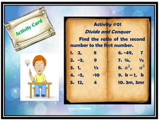 Activity #01
Divide and Conquer
Find the ratio of the second
number to the first number.
1. 2, 8 6. -49, 7
2. -3, 9 7. ¼, ½
3. 1, ½ 8. 𝒂 𝟐
, 𝒂 𝟑
4. -5, -10 9. k – 1, k
5. 12, 4 10. 3m, 3mr
 