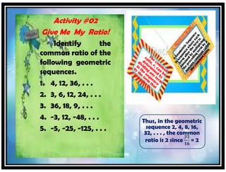 Activity #02
Give Me My Ratio!
Identify the
common ratio of the
following geometric
sequences.
1. 4, 12, 36, . . .
2. 3, 6, 12, 24, . . .
3. 36, 18, 9, . . .
4. -3, 12, -48, . . .
5. -5, -25, -125, . . .
Thus, in the geometric
sequence 2, 4, 8, 16,
32, . . . , the common
ratio is 2 since
𝟑𝟐
𝟏𝟔
= 2
 