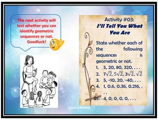 The next activity will
test whether you can
identify geometric
sequences or not.
Goodluck!
Activity #03:
I’ll Tell You What
You Are
State whether each of
the following
sequences is
geometric or not.
1. 5, 20, 80, 320, . . .
2. 7 2, 5 2, 3 2, 2
3. 5, -10, 20, -40, . . .
4. 1, 0.6, 0.36, 0.216, .
. .
5. 4, 0, 0, 0, 0, . . .
 
