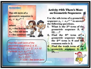 Remember:
The nth term of a
geometric sequence is
𝒂 𝒏 = 𝒂 𝟏 𝒓 𝒏−𝟏
where
𝒂 𝟏 = the first term
𝒂 𝒏 = the nth term
r = the common ratio
Find the tenth term of the
geometric sequence 2, 4, 8, . . .
Solution: 𝑎1 = 2; r = 2; n = 10
Formula: 𝑎 𝑛= 𝑎1 𝑟 𝑛−1
𝑎10= 2(2)10−1
𝑎10 = 2(2)9
= 1024 – the tenth term
Activity #05: There’s More
on Geometric Sequences
Use the nth term of a geometric
sequence 𝒂 𝒏 = 𝒂 𝟏 𝒓 𝒏−𝟏
to answer
the following questions.
1. What is the 5th term of the
geometric sequence 3, 6,
12, . . .?
2. Find the 6th term of a
geometric sequence where
the 2nd term is 6 and the
common ratio is 2.
3. Find the tenth term of the
geometric sequence 2, -6,
18, . . .
 