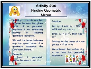 Activity #06
Finding Geometric
Means
Inserting a certain number
of terms between two given
terms of a geometric
sequence is an interesting
activity in studying
geometric sequences.
We call the terms between
any two given terms of a
geometric sequences the
Geometric Means.
Example:
Insert 2 geometric
means between 5 and 625
Solution:
Let 𝑎1= 5 and 𝑎4 = 625. we
will insert 𝑎2, 𝑎𝑛𝑑 𝑎3.
Since 𝑎4 = 𝑎1 𝑟3
, then 625 =
5𝑟3
.
Solving for the value of r, we
get 125 = 𝑟3
or r = ±5
We obtained two values of r,
so we have two geometric
sequences.
 