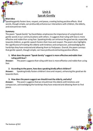 10
The Institute of ELC
MainIdea
Speaking gently fosters love, respect, and peace, creating lasting positiveeffects. Kind
words, though simple, can profoundly enhanceour interactions with children, the elderly,
and everyonewe meet.
Summary
The poem "Speak Gently" by David Bates emphasizes the importance of using kind and
gentle words in our communications with others. Itsuggests thatruling with love is more
effective and noble than using fear. Speaking kindly can enhance the good we do, especially
towards children, as gentle speech fosters their love and respect. The poem also highlights
the significanceof treating the elderly with kindness and compassion, acknowledging the
hardships they have endured and allowing them to find peace. Overall, the poem conveys
that gentle speech, though simple, can have profound and lasting positiveeffects.
1. What does the poem "Speak Gently"suggest is more effective andnoble than
ruling withfear?
Answer: The poem suggests thatruling with love is moreeffective and noble than using
fear.
2. According tothe poem, how does speaking kindly affect children?
Answer: Speaking kindly fosters children's loveand respect, enhancing the good we do
towards them.
3. How does the poem suggest we shouldtreat the elderly, andwhy?
Answer: The poem suggests thatwe should treat the elderly with kindness and
compassion, acknowledging thehardships they have endured and allowing them to find
peace.
 