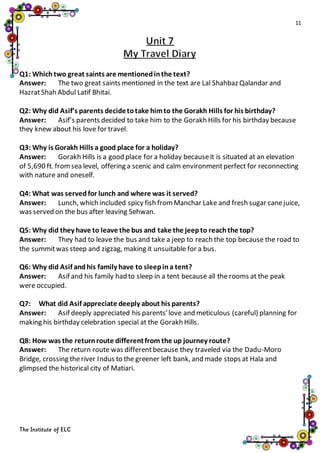 11
The Institute of ELC
Q1: Whichtwo great saints are mentionedinthe text?
Answer: The two great saints mentioned in the text are Lal Shahbaz Qalandar and
HazratShah Abdul Latif Bhitai.
Q2: Why did Asif’s parents decidetotake himto the Gorakh Hills for his birthday?
Answer: Asif’s parents decided to take him to the Gorakh Hills for his birthday because
they knew about his love for travel.
Q3: Why is Gorakh Hills a good place for a holiday?
Answer: Gorakh Hills is a good place for a holiday becauseit is situated at an elevation
of 5,690 ft. fromsea level, offering a scenic and calm environmentperfect for reconnecting
with nature and oneself.
Q4: What was servedfor lunch and where was it served?
Answer: Lunch, which included spicy fish fromManchar Lake and fresh sugar canejuice,
was served on the bus after leaving Sehwan.
Q5: Why did they have to leave the bus and take the jeepto reachthe top?
Answer: They had to leave the bus and take a jeep to reach the top because the road to
the summitwas steep and zigzag, making it unsuitable for a bus.
Q6: Why did Asif andhis family have to sleepina tent?
Answer: Asif and his family had to sleep in a tent because all the rooms at the peak
were occupied.
Q7: What did Asif appreciate deeply about his parents?
Answer: Asif deeply appreciated his parents'love and meticulous (careful) planning for
making his birthday celebration special at the Gorakh Hills.
Q8: How was the returnroute differentfrom the up journey route?
Answer: The return route was differentbecause they traveled via the Dadu-Moro
Bridge, crossing theriver Indus to the greener left bank, and made stops at Hala and
glimpsed the historical city of Matiari.
 