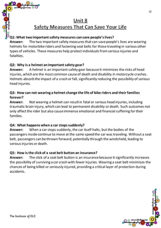 12
The Institute of ELC
Q1: What twoimportant safety measures cansave people’s lives?
Answer: The two important safety measures that can savepeople’s lives are wearing
helmets for motorbikeriders and fastening seat belts for those traveling in various other
types of vehicles. These measures help protect individuals fromserious injuries and
fatalities.
Q2: Why is a helmet animportant safety gear?
Answer: A helmet is an important safety gear becauseit minimizes the risks of head
injuries, which are the mostcommon causeof death and disability in motorcycle crashes.
Helmets absorb the impact of a crash or fall, significantly reducing the possibility of serious
head injuries.
Q3: How can not wearing a helmet change the life of bike riders and their families
forever?
Answer: Not wearing a helmet can resultin fatal or serious head injuries, including
traumatic brain injury, which can lead to permanent disability or death. Such outcomes not
only affect the rider but also causeimmense emotional and financial suffering for their
families.
Q4: What happens when a car stops suddenly?
Answer: When a car stops suddenly, the car itself halts, but the bodies of the
passengers insidecontinue to move at the same speed the car was traveling. Without a seat
belt, passengers can bethrown forward, potentially through the windshield, leading to
serious injuries or death.
Q5: How is the click of a seat belt buttonan insurance?
Answer: The click of a seat belt button is an insurancebecause it significantly increases
the possibility of surviving a car crash with fewer injuries. Wearing a seat belt minimizes the
chances of being killed or seriously injured, providing a critical layer of protection during
accidents.
 