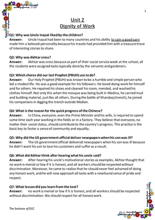 3
The Institute of ELC
Q1: Why was Uncle Inayat likedby the children?
Answer: Uncle Inayathad been to many countries and his ability to spin a good yarn
made him a beloved personality becausehis travels had provided him with a treasuretrove
of interesting stories to share.
Q2: Why was Akhtar cross?
Answer: Akhtar was cross becauseas part of their social serviceweek at the school, all
the students wereassigned tasks typically doneby the servants and gardeners.
Q3: Whichchores did our last Prophet (PBUH) use todo?
Answer: Our Holy Prophet (PBUH) was known to be a humble and simple person who
led a modestlife. He was a good example for his followers. He loved doing work for himself
and for others. He repaired his shoes and cleaned his room, mended, and washed his
clothes himself. Not only this when the mosque was being built in Medina, he carried mud
and building material, justlike all others. During the battle of Khandaq (trench), he joined
his companions in digging the trench outside Median.
Q4: What is the reasonfor the quick progress of the Chinese?
Answer: In China, everyone, even the Prime Minister and his wife, is required to spend
some time each year working in the fields or in a factory. They believe that everyone, no
matter their social status, should contributeto the country's progress. This practice is the
basic key to foster a senseof community and equality.
Q5: Why did the US government official deliver newspaperswhenhis sonwas ill?
Answer: The US governmentofficial delivered newspapers when his son was ill because
he didn’t want his son to lose his customers and suffer as a result.
Q6: What didAkhtar think after hearing what his uncle said?
Answer: After hearing his uncle’s motivational stories as examples, Akhtar thought that
no work is menial or low if it is honest, and all workers should berespected without
discrimination. Moreover, he came to realize that he should never feel ashamed of doing
any honest work, and he will now approach all tasks with a newfound senseof pride and
respect.
Q7: What lessondidyou learnfrom the text?
Answer: no work is menial or low if it is honest, and all workers should berespected
without discrimination. We should respect for all honestwork.
 