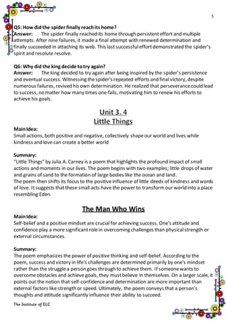 5
The Institute of ELC
Q5: How didthe spider finally reachits home?
Answer: The spider finally reached its home through persistenteffort and multiple
attempts. After nine failures, it made a final attempt with renewed determination and
finally succeeded in attaching its web. This last successfuleffortdemonstrated the spider’s
spirit and resolute resolve.
Q6: Why did the king decide totry again?
Answer: The king decided to try again after being inspired by the spider’s persistence
and eventual success. Witnessing thespider's repeated efforts and final victory, despite
numerous failures, revived his own determination. He realized that perseverancecould lead
to success, no matter how many times one fails, motivating him to renew his efforts to
achieve his goals.
MainIdea:
Small actions, both positive and negative, collectively shapeour world and lives while
kindness and love can create a better world
Summary:
"Little Things" by Julia A. Carney is a poem that highlights the profound impact of small
actions and moments in our lives. The poem begins with two examples; little drops of water
and grains of sand to the formation of large bodies like the ocean and land.
The poem then shifts its focus to the positiveinfluence of little deeds of kindness and words
of love. Itsuggests thatthese small acts have the power to transformour world into a place
resembling Eden.
The Man Who Wins
MainIdea:
Self-belief and a positive mindset are crucial for achieving success. One's attitude and
confidence play a more significantrole in overcoming challenges than physicalstrength or
external circumstances.
Summary:
The poem emphasizes the power of positive thinking and self-belief. According to the
poem, success and victory in life's challenges are determined primarily by one's mindset
rather than the strugglea person goes through to achieve them. If someonewants to
overcomeobstacles and achieve goals, they mustbelieve in themselves. On a larger scale, it
points out the notion that self-confidenceand determination are more important than
external factors like strength or speed. Ultimately, the poem conveys that a person's
thoughts and attitude significantly influence their ability to succeed.
 