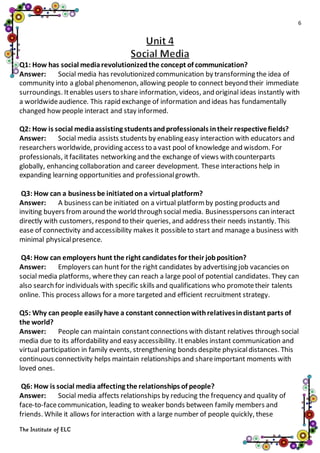 6
The Institute of ELC
Q1: How has social mediarevolutionizedthe concept of communication?
Answer: Social media has revolutionized communication by transforming the idea of
community into a global phenomenon, allowing people to connect beyond their immediate
surroundings. Itenables users to share information, videos, and original ideas instantly with
a worldwideaudience. This rapid exchange of information and ideas has fundamentally
changed how people interact and stay informed.
Q2: How is social mediaassisting studentsandprofessionals intheir respectivefields?
Answer: Social media assists students by enabling easy interaction with educators and
researchers worldwide, providing access to a vast pool of knowledge and wisdom. For
professionals, itfacilitates networking and the exchange of views with counterparts
globally, enhancing collaboration and career development. These interactions help in
expanding learning opportunities and professionalgrowth.
Q3: How can a business be initiatedona virtual platform?
Answer: A business can be initiated on a virtual platformby posting products and
inviting buyers fromaround the world through social media. Businesspersons can interact
directly with customers, respond to their queries, and address their needs instantly. This
ease of connectivity and accessibility makes it possibleto start and manage a business with
minimal physicalpresence.
Q4: How can employers hunt the right candidates for their jobposition?
Answer: Employers can hunt for the right candidates by advertising job vacancies on
social media platforms, wherethey can reach a large pool of potential candidates. They can
also search for individuals with specific skills and qualifications who promotetheir talents
online. This process allows for a more targeted and efficient recruitment strategy.
Q5: Why can people easily have a constant connectionwithrelativesindistant parts of
the world?
Answer: People can maintain constantconnections with distant relatives through social
media due to its affordability and easy accessibility. It enables instant communication and
virtual participation in family events, strengthening bonds despite physicaldistances. This
continuous connectivity helps maintain relationships and shareimportant moments with
loved ones.
Q6: How is social media affecting the relationships of people?
Answer: Social media affects relationships by reducing the frequency and quality of
face-to-facecommunication, leading to weaker bonds between family members and
friends. While it allows for interaction with a large number of people quickly, these
 