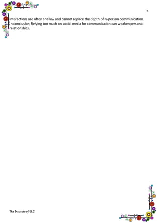 7
The Institute of ELC
interactions are often shallow and cannotreplace the depth of in-person communication.
In conclusion; Relying too much on social media for communication can weaken personal
relationships.
 